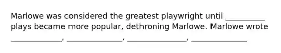 Marlowe was considered the greatest playwright until __________ plays became more popular, dethroning Marlowe. Marlowe wrote _____________, ______________, _______________, ______________