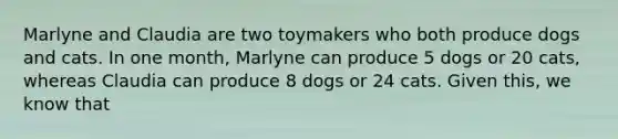 Marlyne and Claudia are two toymakers who both produce dogs and cats. In one month, Marlyne can produce 5 dogs or 20 cats, whereas Claudia can produce 8 dogs or 24 cats. Given this, we know that