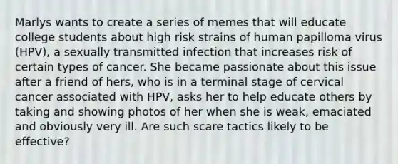 Marlys wants to create a series of memes that will educate college students about high risk strains of human papilloma virus (HPV), a sexually transmitted infection that increases risk of certain types of cancer. She became passionate about this issue after a friend of hers, who is in a terminal stage of cervical cancer associated with HPV, asks her to help educate others by taking and showing photos of her when she is weak, emaciated and obviously very ill. Are such scare tactics likely to be effective?