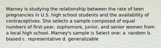 Marney is studying the relationship between the rate of teen pregnancies in U.S. high school students and the availability of contraceptives. She selects a sample composed of equal numbers of first-year, sophomore, junior, and senior women from a local high school. Marney's sample is Select one: a. random b. biased c. representative d. generalizable