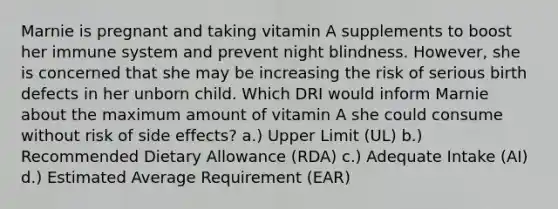 Marnie is pregnant and taking vitamin A supplements to boost her immune system and prevent night blindness. However, she is concerned that she may be increasing the risk of serious birth defects in her unborn child. Which DRI would inform Marnie about the maximum amount of vitamin A she could consume without risk of side effects? a.) Upper Limit (UL) b.) Recommended Dietary Allowance (RDA) c.) Adequate Intake (AI) d.) Estimated Average Requirement (EAR)