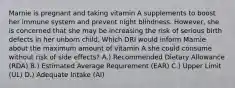 Marnie is pregnant and taking vitamin A supplements to boost her immune system and prevent night blindness. However, she is concerned that she may be increasing the risk of serious birth defects in her unborn child. Which DRI would inform Marnie about the maximum amount of vitamin A she could consume without risk of side effects? A.) Recommended Dietary Allowance (RDA) B.) Estimated Average Requirement (EAR) C.) Upper Limit (UL) D.) Adequate Intake (AI)