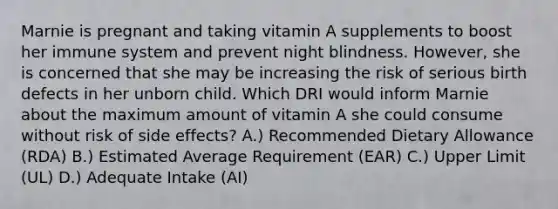 Marnie is pregnant and taking vitamin A supplements to boost her immune system and prevent night blindness. However, she is concerned that she may be increasing the risk of serious birth defects in her unborn child. Which DRI would inform Marnie about the maximum amount of vitamin A she could consume without risk of side effects? A.) Recommended Dietary Allowance (RDA) B.) Estimated Average Requirement (EAR) C.) Upper Limit (UL) D.) Adequate Intake (AI)