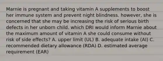 Marnie is pregnant and taking vitamin A supplements to boost her immune system and prevent night blindness. however, she is concerned that she may be increasing the risk of serious birth defects in her unborn child. which DRI would inform Marnie about the maximum amount of vitamin A she could consume without risk of side effects? A. upper limit (UL) B. adequate intake (AI) C. recommended dietary allowance (RDA) D. estimated average requirement (EAR)