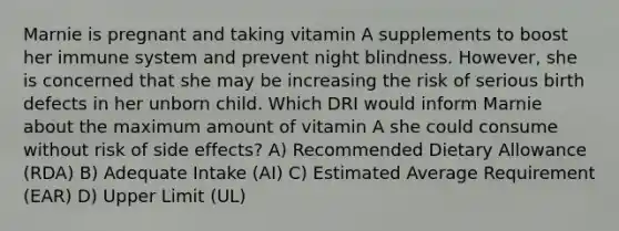 Marnie is pregnant and taking vitamin A supplements to boost her immune system and prevent night blindness. However, she is concerned that she may be increasing the risk of serious birth defects in her unborn child. Which DRI would inform Marnie about the maximum amount of vitamin A she could consume without risk of side effects? A) Recommended Dietary Allowance (RDA) B) Adequate Intake (AI) C) Estimated Average Requirement (EAR) D) Upper Limit (UL)