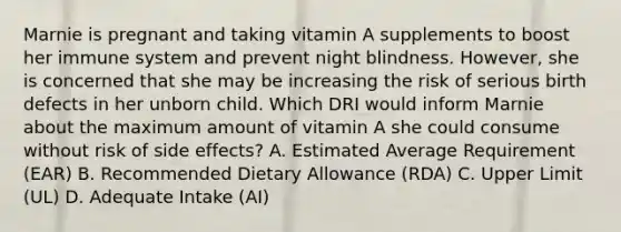 Marnie is pregnant and taking vitamin A supplements to boost her immune system and prevent night blindness. However, she is concerned that she may be increasing the risk of serious birth defects in her unborn child. Which DRI would inform Marnie about the maximum amount of vitamin A she could consume without risk of side effects? A. Estimated Average Requirement (EAR) B. Recommended Dietary Allowance (RDA) C. Upper Limit (UL) D. Adequate Intake (AI)