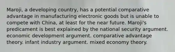 Maroji, a developing country, has a potential comparative advantage in manufacturing electronic goods but is unable to compete with China, at least for the near future. Maroji's predicament is best explained by the national security argument. economic development argument. comparative advantage theory. infant industry argument. mixed economy theory.