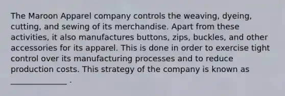 The Maroon Apparel company controls the weaving, dyeing, cutting, and sewing of its merchandise. Apart from these activities, it also manufactures buttons, zips, buckles, and other accessories for its apparel. This is done in order to exercise tight control over its manufacturing processes and to reduce production costs. This strategy of the company is known as ______________ .