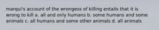 marqui's account of the wrongess of killing entails that it is wrong to kill a. all and only humans b. some humans and some animals c. all humans and some other animals d. all animals