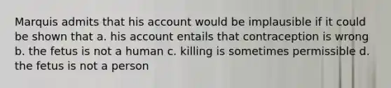 Marquis admits that his account would be implausible if it could be shown that a. his account entails that contraception is wrong b. the fetus is not a human c. killing is sometimes permissible d. the fetus is not a person