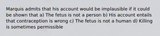 Marquis admits that his account would be implausible if it could be shown that a) The fetus is not a person b) His account entails that contraception is wrong c) The fetus is not a human d) Killing is sometimes permissible