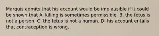 Marquis admits that his account would be implausible if it could be shown that A. killing is sometimes permissible. B. the fetus is not a person. C. the fetus is not a human. D. his account entails that contraception is wrong.