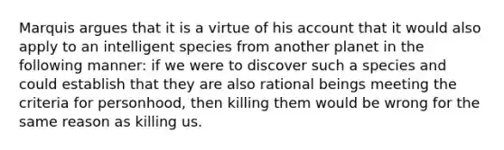 Marquis argues that it is a virtue of his account that it would also apply to an intelligent species from another planet in the following manner: if we were to discover such a species and could establish that they are also rational beings meeting the criteria for personhood, then killing them would be wrong for the same reason as killing us.