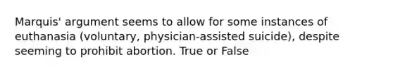 Marquis' argument seems to allow for some instances of euthanasia (voluntary, physician-assisted suicide), despite seeming to prohibit abortion. True or False