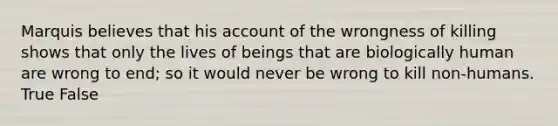 Marquis believes that his account of the wrongness of killing shows that only the lives of beings that are biologically human are wrong to end; so it would never be wrong to kill non-humans. True False