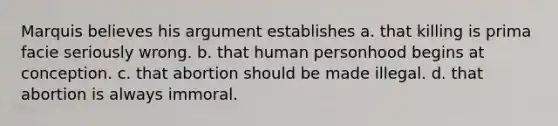 Marquis believes his argument establishes a. that killing is prima facie seriously wrong. b. that human personhood begins at conception. c. that abortion should be made illegal. d. that abortion is always immoral.