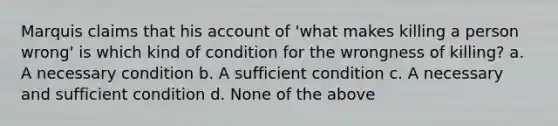 Marquis claims that his account of 'what makes killing a person wrong' is which kind of condition for the wrongness of killing? a. A necessary condition b. A sufficient condition c. A necessary and sufficient condition d. None of the above