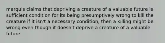 marquis claims that depriving a creature of a valuable future is sufficient condition for its being presumptively wrong to kill the creature if it isn't a necessary condition, then a killing might be wrong even though it doesn't deprive a creature of a valuable future