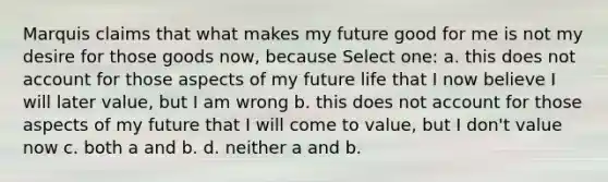 Marquis claims that what makes my future good for me is not my desire for those goods now, because Select one: a. this does not account for those aspects of my future life that I now believe I will later value, but I am wrong b. this does not account for those aspects of my future that I will come to value, but I don't value now c. both a and b. d. neither a and b.