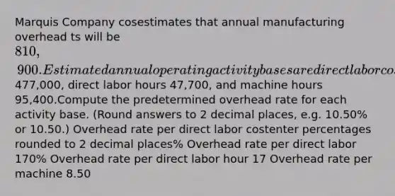 Marquis Company cosestimates that annual manufacturing overhead ts will be 810,900. Estimated annual operating activity bases are direct labor cost477,000, direct labor hours 47,700, and machine hours 95,400.Compute the predetermined overhead rate for each activity base. (Round answers to 2 decimal places, e.g. 10.50% or 10.50.) Overhead rate per direct labor costenter percentages rounded to 2 decimal places% Overhead rate per direct labor 170% Overhead rate per direct labor hour 17 Overhead rate per machine 8.50