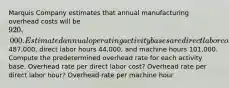 Marquis Company estimates that annual manufacturing overhead costs will be 920,000. Estimated annual operating activity bases are direct labor cost487,000, direct labor hours 44,000, and machine hours 101,000. Compute the predetermined overhead rate for each activity base. Overhead rate per direct labor cost? Overhead rate per direct labor hour? Overhead rate per machine hour