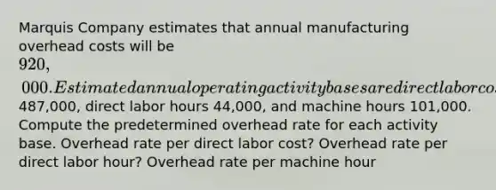 Marquis Company estimates that annual manufacturing overhead costs will be 920,000. Estimated annual operating activity bases are direct labor cost487,000, direct labor hours 44,000, and machine hours 101,000. Compute the predetermined overhead rate for each activity base. Overhead rate per direct labor cost? Overhead rate per direct labor hour? Overhead rate per machine hour