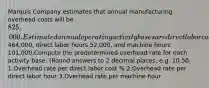 Marquis Company estimates that annual manufacturing overhead costs will be 825,000. Estimated annual operating activity bases are direct labor cost464,000, direct labor hours 52,000, and machine hours 101,000.Compute the predetermined overhead rate for each activity base. (Round answers to 2 decimal places, e.g. 10.50. 1.Overhead rate per direct labor cost % 2.Overhead rate per direct labor hour 3.Overhead rate per machine hour