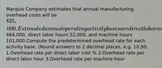 Marquis Company estimates that annual manufacturing overhead costs will be 825,000. Estimated annual operating activity bases are direct labor cost464,000, direct labor hours 52,000, and machine hours 101,000.Compute the predetermined overhead rate for each activity base. (Round answers to 2 decimal places, e.g. 10.50. 1.Overhead rate per direct labor cost % 2.Overhead rate per direct labor hour 3.Overhead rate per machine hour