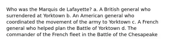 Who was the Marquis de Lafayette? a. A British general who surrendered at Yorktown b. An American general who coordinated the movement of the army to Yorktown c. A French general who helped plan the Battle of Yorktown d. The commander of the French fleet in the Battle of the Chesapeake