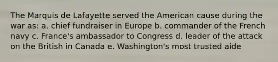 The Marquis de Lafayette served <a href='https://www.questionai.com/knowledge/keiVE7hxWY-the-american' class='anchor-knowledge'>the american</a> cause during the war as: a. chief fundraiser in Europe b. commander of the French navy c. France's ambassador to Congress d. leader of the attack on the British in Canada e. Washington's most trusted aide