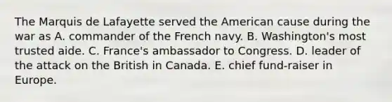 The Marquis de Lafayette served the American cause during the war as A. commander of the French navy. B. Washington's most trusted aide. C. France's ambassador to Congress. D. leader of the attack on the British in Canada. E. chief fund-raiser in Europe.