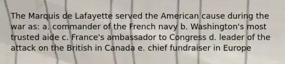 The Marquis de Lafayette served the American cause during the war as: a. commander of the French navy b. Washington's most trusted aide c. France's ambassador to Congress d. leader of the attack on the British in Canada e. chief fundraiser in Europe