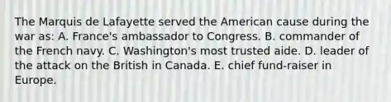 The Marquis de Lafayette served the American cause during the war as: A. France's ambassador to Congress. B. commander of the French navy. C. Washington's most trusted aide. D. leader of the attack on the British in Canada. E. chief fund-raiser in Europe.