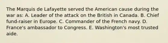 The Marquis de Lafayette served the American cause during the war as: A. Leader of the attack on the British in Canada. B. Chief fund-raiser in Europe. C. Commander of the French navy. D. France's ambassador to Congress. E. Washington's most trusted aide.