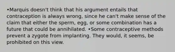 •Marquis doesn't think that his argument entails that contraception is always wrong, since he can't make sense of the claim that either the sperm, egg, or some combination has a future that could be annihilated. •Some contraceptive methods prevent a zygote from implanting. They would, it seems, be prohibited on this view.