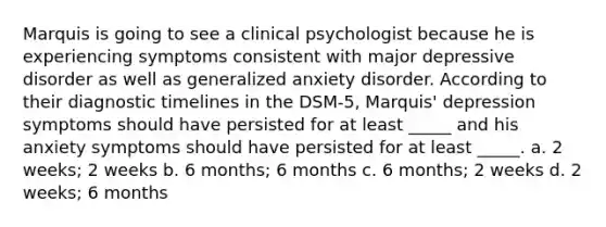 Marquis is going to see a clinical psychologist because he is experiencing symptoms consistent with major depressive disorder as well as generalized anxiety disorder. According to their diagnostic timelines in the DSM-5, Marquis' depression symptoms should have persisted for at least _____ and his anxiety symptoms should have persisted for at least _____. a. 2 weeks; 2 weeks b. 6 months; 6 months c. 6 months; 2 weeks d. 2 weeks; 6 months