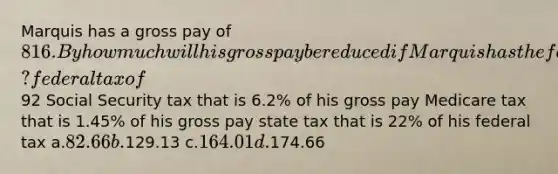 Marquis has a gross pay of 816. By how much will his gross pay be reduced if Marquis has the following items withheld? federal tax of92 Social Security tax that is 6.2% of his gross pay Medicare tax that is 1.45% of his gross pay state tax that is 22% of his federal tax a.82.66 b.129.13 c.164.01 d.174.66