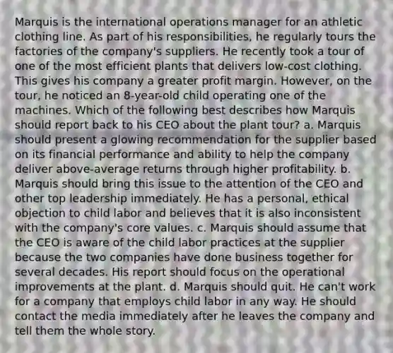 Marquis is the international operations manager for an athletic clothing line. As part of his responsibilities, he regularly tours the factories of the company's suppliers. He recently took a tour of one of the most efficient plants that delivers low-cost clothing. This gives his company a greater profit margin. However, on the tour, he noticed an 8-year-old child operating one of the machines. Which of the following best describes how Marquis should report back to his CEO about the plant tour? a. Marquis should present a glowing recommendation for the supplier based on its financial performance and ability to help the company deliver above-average returns through higher profitability. b. Marquis should bring this issue to the attention of the CEO and other top leadership immediately. He has a personal, ethical objection to child labor and believes that it is also inconsistent with the company's core values. c. Marquis should assume that the CEO is aware of the child labor practices at the supplier because the two companies have done business together for several decades. His report should focus on the operational improvements at the plant. d. Marquis should quit. He can't work for a company that employs child labor in any way. He should contact the media immediately after he leaves the company and tell them the whole story.