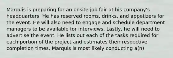 Marquis is preparing for an onsite job fair at his company's headquarters. He has reserved rooms, drinks, and appetizers for the event. He will also need to engage and schedule department managers to be available for interviews. Lastly, he will need to advertise the event. He lists out each of the tasks required for each portion of the project and estimates their respective completion times. Marquis is most likely conducting a(n)