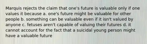 Marquis rejects the claim that one's future is valuable only if one values it because a. one's future might be valuable for other people b. something can be valuable even if it isn't valued by anyone c. fetuses aren't capable of valuing their futures d. it cannot account for the fact that a suicidal young person might have a valuable future