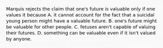 Marquis rejects the claim that one's future is valuable only if one values it because A. it cannot account for the fact that a suicidal young person might have a valuable future. B. one's future might be valuable for other people. C. fetuses aren't capable of valuing their futures. D. something can be valuable even if it isn't valued by anyone.