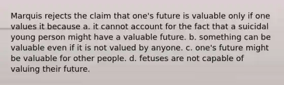 Marquis rejects the claim that one's future is valuable only if one values it because a. it cannot account for the fact that a suicidal young person might have a valuable future. b. something can be valuable even if it is not valued by anyone. c. one's future might be valuable for other people. d. fetuses are not capable of valuing their future.