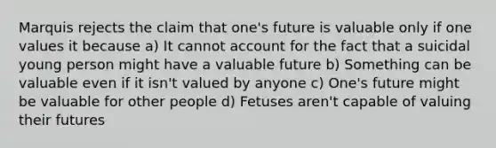 Marquis rejects the claim that one's future is valuable only if one values it because a) It cannot account for the fact that a suicidal young person might have a valuable future b) Something can be valuable even if it isn't valued by anyone c) One's future might be valuable for other people d) Fetuses aren't capable of valuing their futures