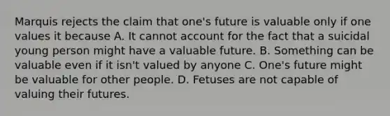 Marquis rejects the claim that one's future is valuable only if one values it because A. It cannot account for the fact that a suicidal young person might have a valuable future. B. Something can be valuable even if it isn't valued by anyone C. One's future might be valuable for other people. D. Fetuses are not capable of valuing their futures.