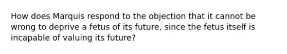 How does Marquis respond to the objection that it cannot be wrong to deprive a fetus of its future, since the fetus itself is incapable of valuing its future?