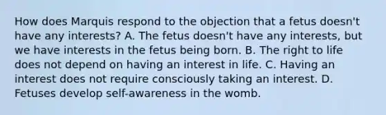 How does Marquis respond to the objection that a fetus doesn't have any interests? A. The fetus doesn't have any interests, but we have interests in the fetus being born. B. The right to life does not depend on having an interest in life. C. Having an interest does not require consciously taking an interest. D. Fetuses develop self-awareness in the womb.