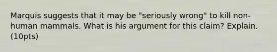 Marquis suggests that it may be "seriously wrong" to kill non-human mammals. What is his argument for this claim? Explain. (10pts)