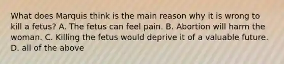 What does Marquis think is the main reason why it is wrong to kill a fetus? A. The fetus can feel pain. B. Abortion will harm the woman. C. Killing the fetus would deprive it of a valuable future. D. all of the above