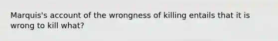 Marquis's account of the wrongness of killing entails that it is wrong to kill what?