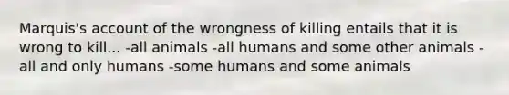 Marquis's account of the wrongness of killing entails that it is wrong to kill... -all animals -all humans and some other animals -all and only humans -some humans and some animals